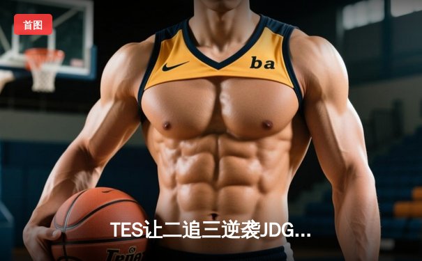 TES让二追三逆袭JDG，LPL夏季总决赛上演史诗级对决